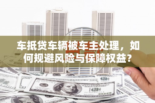 江达车抵贷车辆被车主处理，如何规避风险与保障权益？