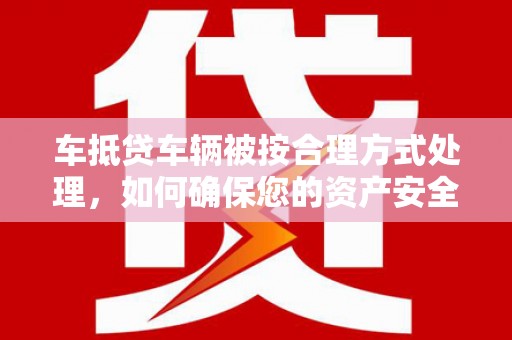北碚车抵贷车辆被按合理方式处理，如何确保您的资产安全？
